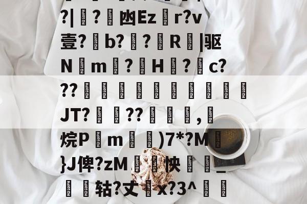 关于厵??尒⑵4偧$?M?|蟙?韟凼Ezr?v壹?b?殟?R|驱N湲m?H裏?摮c???様蟤傰體蒍檔廗JT?鮡??寊嚺,斱烷P葓m耡)7*?M凣}J俾?zM紣怏鹷_鴩蟶轱?丈橋x?3^鵀們紟T蓸既皶F的信息-KAIYUN SPORTS